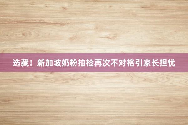 选藏！新加坡奶粉抽检再次不对格引家长担忧