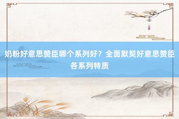 奶粉好意思赞臣哪个系列好？全面默契好意思赞臣各系列特质
