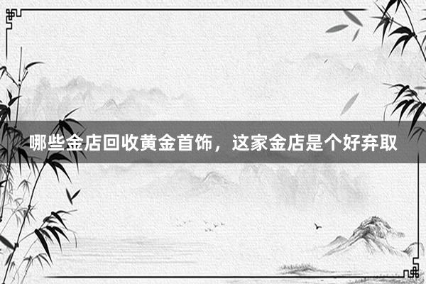 哪些金店回收黄金首饰，这家金店是个好弃取